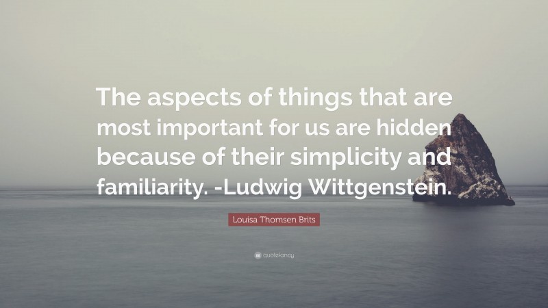 Louisa Thomsen Brits Quote: “The aspects of things that are most important for us are hidden because of their simplicity and familiarity. -Ludwig Wittgenstein.”