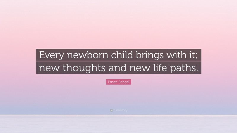Ehsan Sehgal Quote: “Every newborn child brings with it; new thoughts and new life paths.”