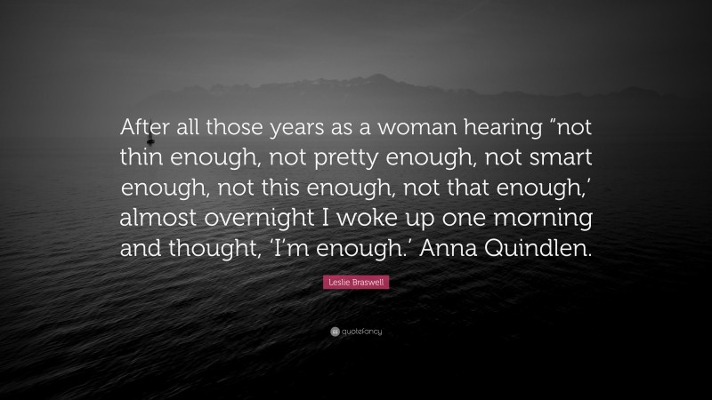 Leslie Braswell Quote: “After all those years as a woman hearing “not thin enough, not pretty enough, not smart enough, not this enough, not that enough,’ almost overnight I woke up one morning and thought, ‘I’m enough.’ Anna Quindlen.”