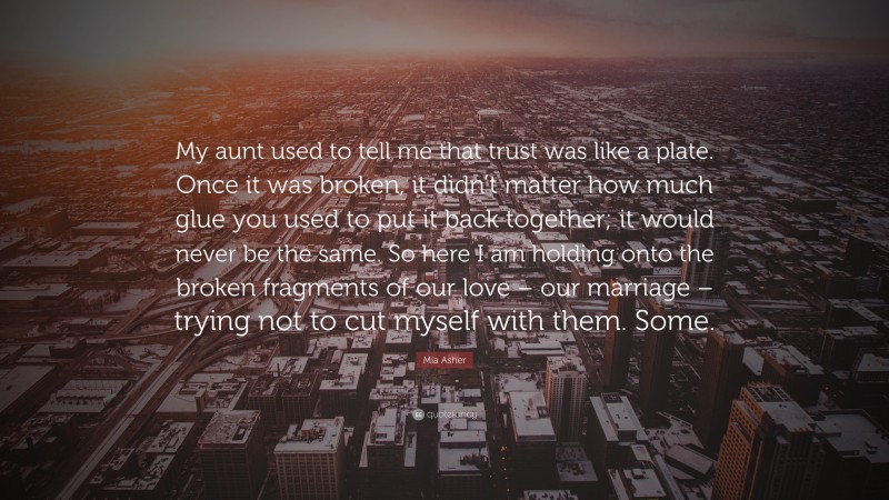Mia Asher Quote: “My aunt used to tell me that trust was like a plate. Once it was broken, it didn’t matter how much glue you used to put it back together; it would never be the same. So here I am holding onto the broken fragments of our love – our marriage – trying not to cut myself with them. Some.”