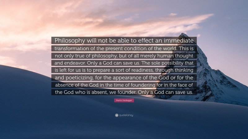Martin Heidegger Quote: “Philosophy will not be able to effect an immediate transformation of the present condition of the world. This is not only true of philosophy, but of all merely human thought and endeavor. Only a God can save us. The sole possibility that is left for us is to prepare a sort of readiness, through thinking and poeticizing, for the appearance of the God or for the absence of the God in the time of foundering for in the face of the God who is absent, we founder. Only a God can save us.”