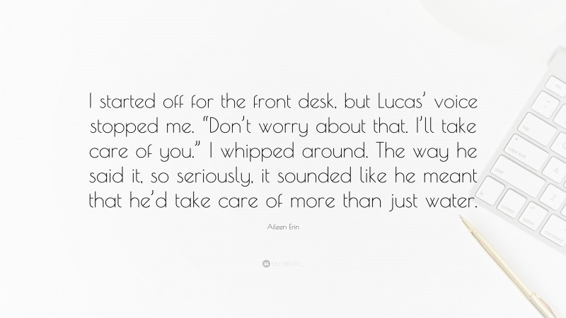 Aileen Erin Quote: “I started off for the front desk, but Lucas’ voice stopped me. “Don’t worry about that. I’ll take care of you.” I whipped around. The way he said it, so seriously, it sounded like he meant that he’d take care of more than just water.”