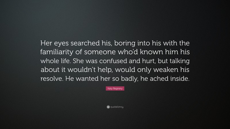 Katy Regnery Quote: “Her eyes searched his, boring into his with the familiarity of someone who’d known him his whole life. She was confused and hurt, but talking about it wouldn’t help, would only weaken his resolve. He wanted her so badly, he ached inside.”