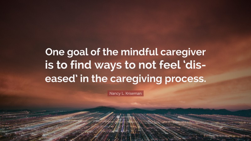 Nancy L. Kriseman Quote: “One goal of the mindful caregiver is to find ways to not feel ‘dis-eased’ in the caregiving process.”