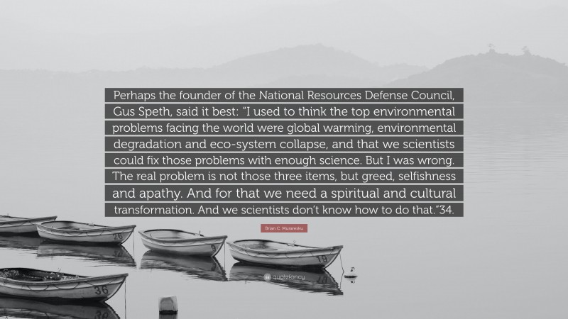 Brian C. Muraresku Quote: “Perhaps the founder of the National Resources Defense Council, Gus Speth, said it best: “I used to think the top environmental problems facing the world were global warming, environmental degradation and eco-system collapse, and that we scientists could fix those problems with enough science. But I was wrong. The real problem is not those three items, but greed, selfishness and apathy. And for that we need a spiritual and cultural transformation. And we scientists don’t know how to do that.”34.”