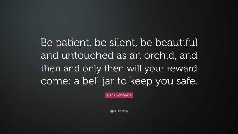 Dana Schwartz Quote: “Be patient, be silent, be beautiful and untouched as an orchid, and then and only then will your reward come: a bell jar to keep you safe.”