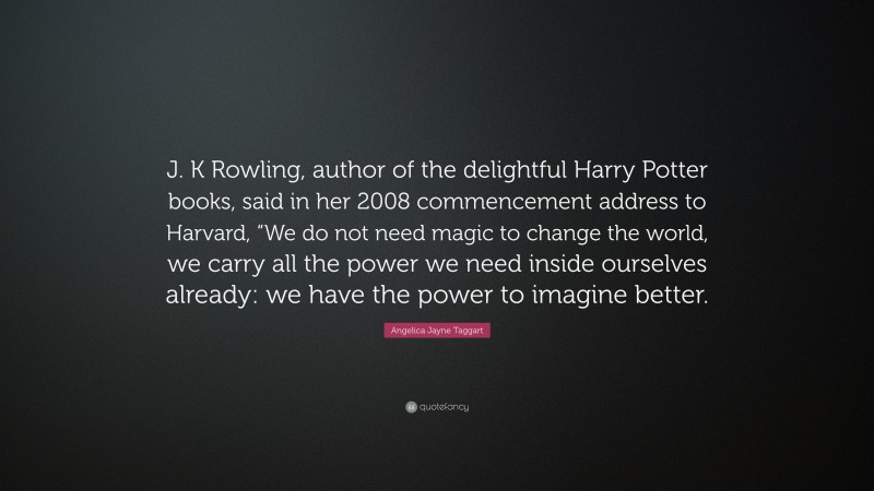 Angelica Jayne Taggart Quote: “J. K Rowling, author of the delightful Harry Potter books, said in her 2008 commencement address to Harvard, “We do not need magic to change the world, we carry all the power we need inside ourselves already: we have the power to imagine better.”