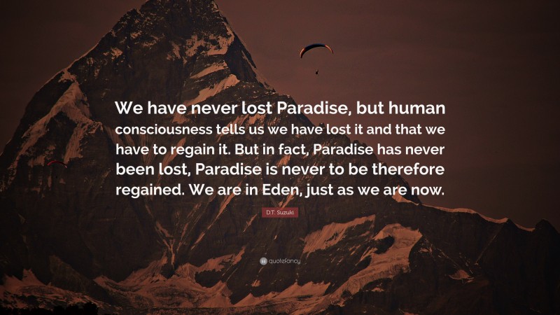 D.T. Suzuki Quote: “We have never lost Paradise, but human consciousness tells us we have lost it and that we have to regain it. But in fact, Paradise has never been lost, Paradise is never to be therefore regained. We are in Eden, just as we are now.”