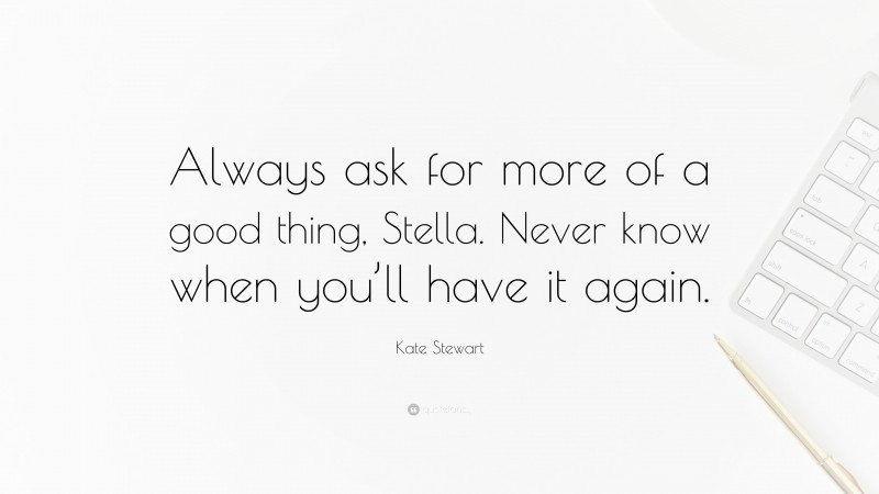Kate Stewart Quote: “Always ask for more of a good thing, Stella. Never know when you’ll have it again.”
