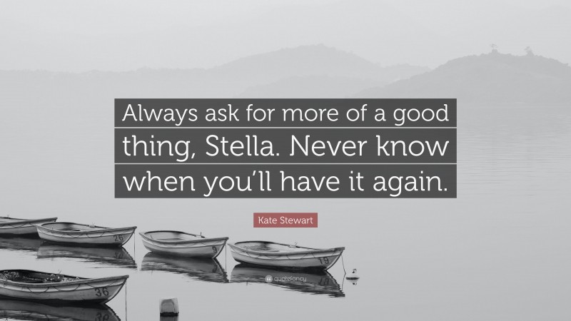 Kate Stewart Quote: “Always ask for more of a good thing, Stella. Never know when you’ll have it again.”