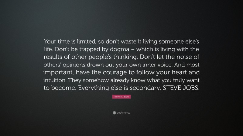 Trevor G. Blake Quote: “Your time is limited, so don’t waste it living someone else’s life. Don’t be trapped by dogma – which is living with the results of other people’s thinking. Don’t let the noise of others’ opinions drown out your own inner voice. And most important, have the courage to follow your heart and intuition. They somehow already know what you truly want to become. Everything else is secondary. STEVE JOBS.”