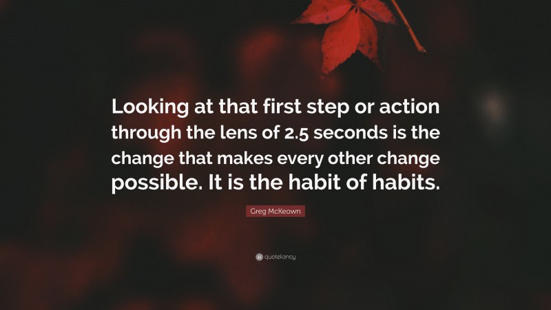 Greg McKeown Quote: “Looking at that first step or action through the lens of 2.5 seconds is the change that makes every other change possible. It is the habit of habits.”