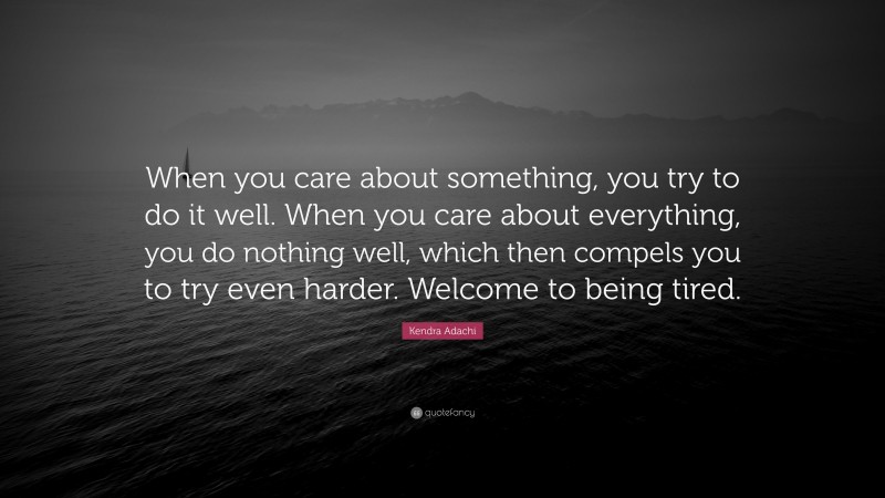 Kendra Adachi Quote: “When you care about something, you try to do it well. When you care about everything, you do nothing well, which then compels you to try even harder. Welcome to being tired.”