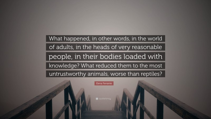 Elena Ferrante Quote: “What happened, in other words, in the world of adults, in the heads of very reasonable people, in their bodies loaded with knowledge? What reduced them to the most untrustworthy animals, worse than reptiles?”