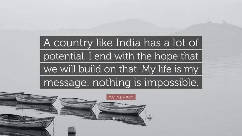 M.C. Mary Kom Quote: “A country like India has a lot of potential. I end with the hope that we will build on that. My life is my message: nothing is impossible.”