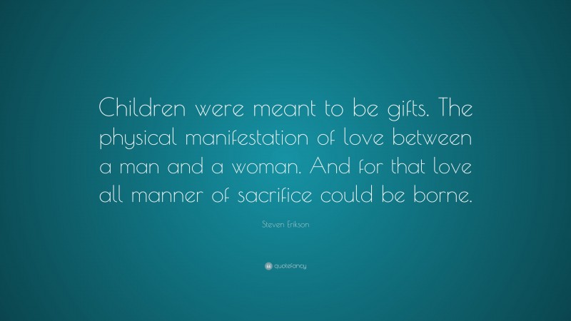 Steven Erikson Quote: “Children were meant to be gifts. The physical manifestation of love between a man and a woman. And for that love all manner of sacrifice could be borne.”