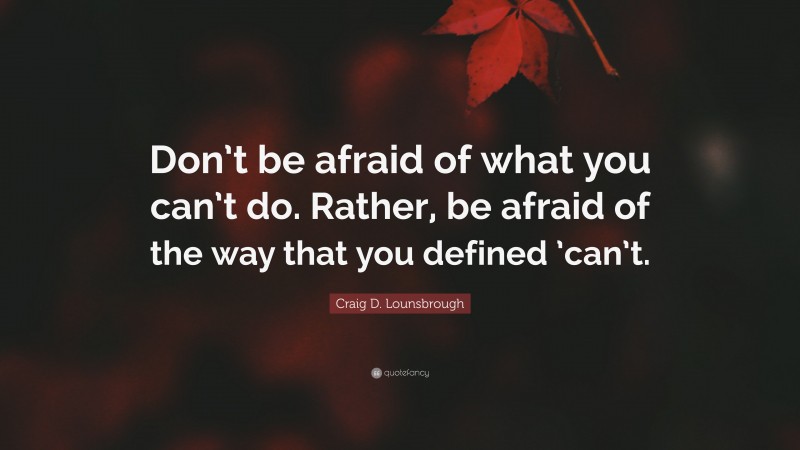 Craig D. Lounsbrough Quote: “Don’t be afraid of what you can’t do. Rather, be afraid of the way that you defined ’can’t.”