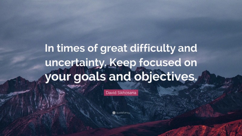 David Sikhosana Quote: “In times of great difficulty and uncertainty. Keep focused on your goals and objectives.”