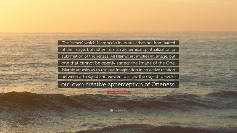 Peter Lamborn Wilson Quote: “The “peace” which Islam seeks in its arts arises not from hatred of the image, but rather from an alchemical spiritualization or sublimation of the senses. All Islamic art implies an Image, but one that cannot be openly stated: the Image of the One. Islamic art asks us to use our Imagination in an active relation between art-object and viewer, to allow the object to evoke our own creative apperception of Oneness.”