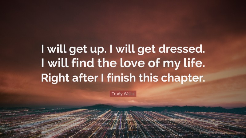 Trudy Wallis Quote: “I will get up. I will get dressed. I will find the love of my life. Right after I finish this chapter.”