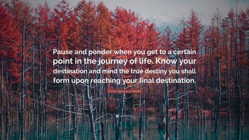 Ernest Agyemang Yeboah Quote: “Pause and ponder when you get to a certain point in the journey of life. Know your destination and mind the true destiny you shall form upon reaching your final destination.”