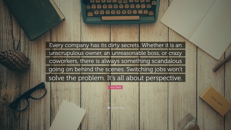 Jenn Sadai Quote: “Every company has its dirty secrets. Whether it is an unscrupulous owner, an unreasonable boss, or crazy coworkers, there is always something scandalous going on behind the scenes. Switching jobs won’t solve the problem. It’s all about perspective.”