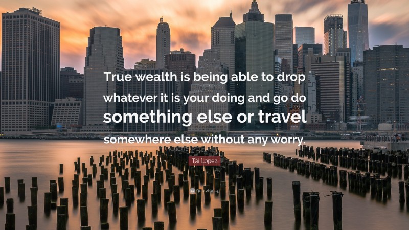 Tai Lopez Quote: “True wealth is being able to drop whatever it is your doing and go do something else or travel somewhere else without any worry.”