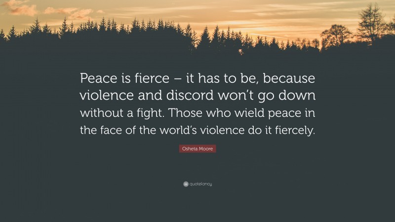 Osheta Moore Quote: “Peace is fierce – it has to be, because violence and discord won’t go down without a fight. Those who wield peace in the face of the world’s violence do it fiercely.”