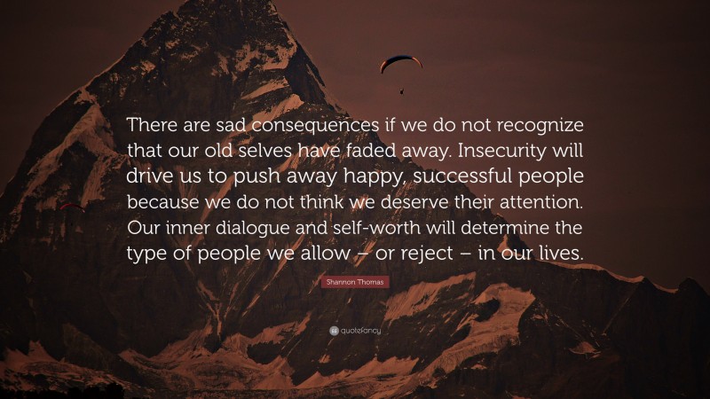 Shannon Thomas Quote: “There are sad consequences if we do not recognize that our old selves have faded away. Insecurity will drive us to push away happy, successful people because we do not think we deserve their attention. Our inner dialogue and self-worth will determine the type of people we allow – or reject – in our lives.”