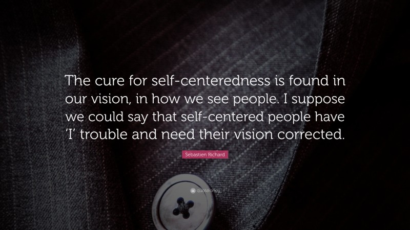 Sebastien Richard Quote: “The cure for self-centeredness is found in our vision, in how we see people. I suppose we could say that self-centered people have ‘I’ trouble and need their vision corrected.”