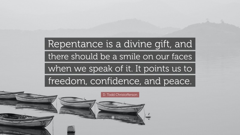 D. Todd Christofferson Quote: “Repentance is a divine gift, and there should be a smile on our faces when we speak of it. It points us to freedom, confidence, and peace.”