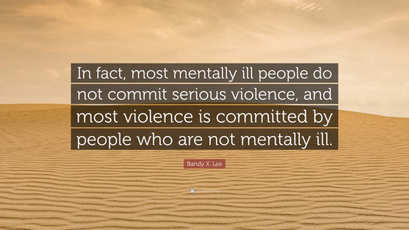 Bandy X. Lee Quote: “In fact, most mentally ill people do not commit serious violence, and most violence is committed by people who are not mentally ill.”