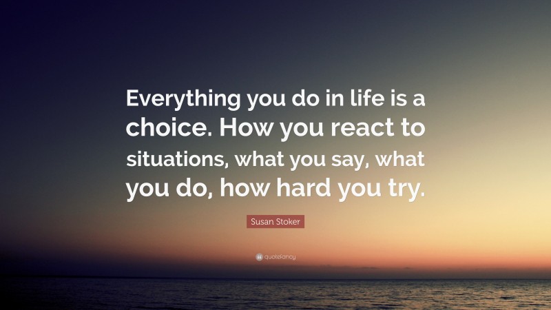 Susan Stoker Quote: “Everything you do in life is a choice. How you react to situations, what you say, what you do, how hard you try.”