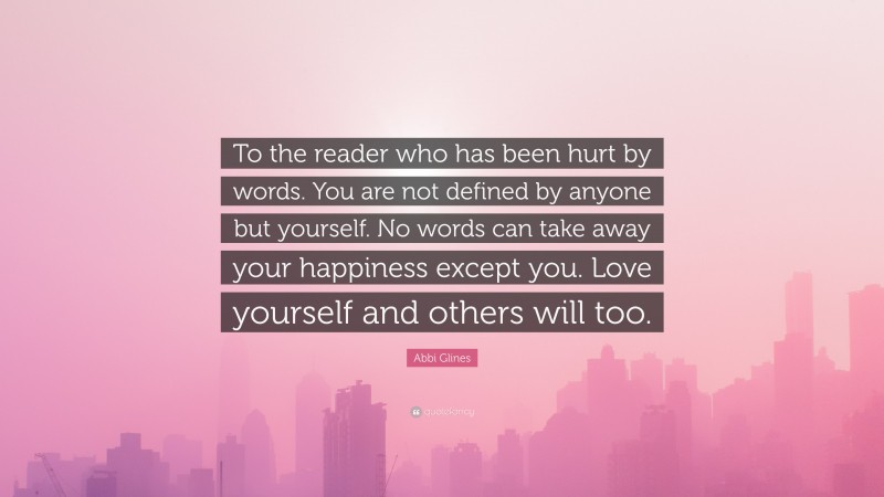 Abbi Glines Quote: “To the reader who has been hurt by words. You are not defined by anyone but yourself. No words can take away your happiness except you. Love yourself and others will too.”