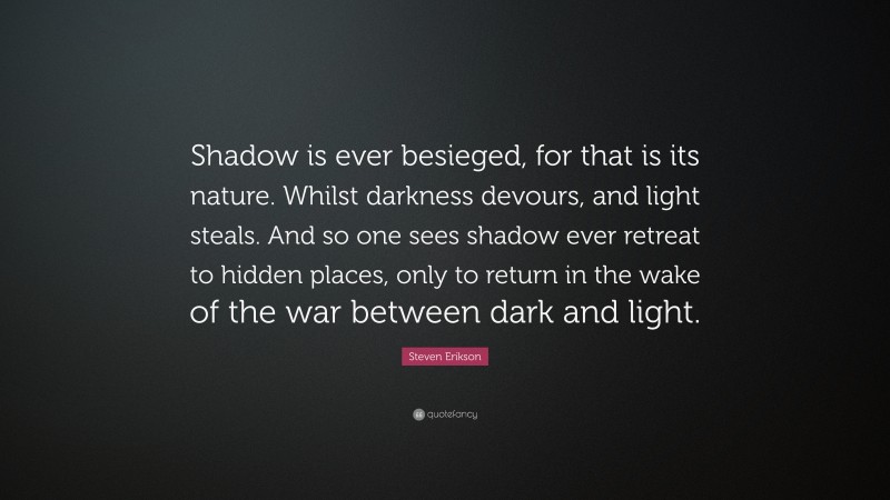 Steven Erikson Quote: “Shadow is ever besieged, for that is its nature. Whilst darkness devours, and light steals. And so one sees shadow ever retreat to hidden places, only to return in the wake of the war between dark and light.”