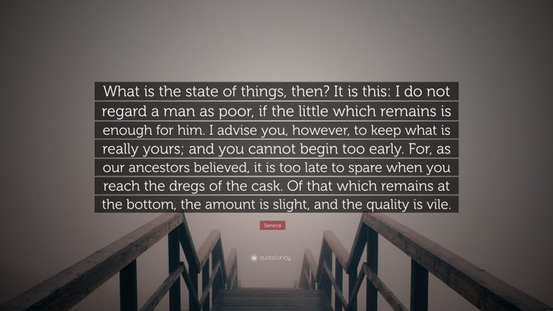 Seneca Quote: “What is the state of things, then? It is this: I do not regard a man as poor, if the little which remains is enough for him. I advise you, however, to keep what is really yours; and you cannot begin too early. For, as our ancestors believed, it is too late to spare when you reach the dregs of the cask. Of that which remains at the bottom, the amount is slight, and the quality is vile.”