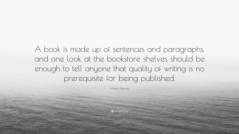 Andrew Peterson Quote: “A book is made up of sentences and paragraphs, and one look at the bookstore shelves should be enough to tell anyone that quality of writing is no prerequisite for being published.”