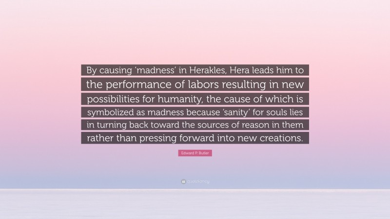 Edward P. Butler Quote: “By causing ‘madness’ in Herakles, Hera leads him to the performance of labors resulting in new possibilities for humanity, the cause of which is symbolized as madness because ‘sanity’ for souls lies in turning back toward the sources of reason in them rather than pressing forward into new creations.”