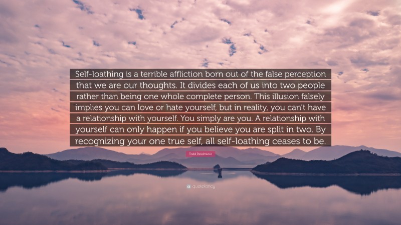 Todd Perelmuter Quote: “Self-loathing is a terrible affliction born out of the false perception that we are our thoughts. It divides each of us into two people rather than being one whole complete person. This illusion falsely implies you can love or hate yourself, but in reality, you can’t have a relationship with yourself. You simply are you. A relationship with yourself can only happen if you believe you are split in two. By recognizing your one true self, all self-loathing ceases to be.”