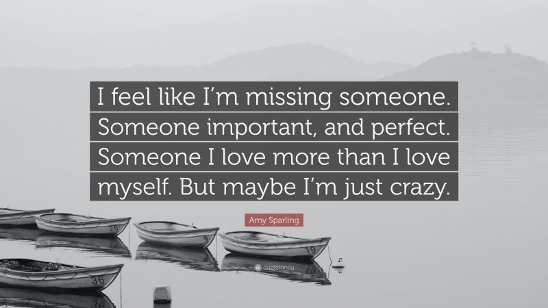 Amy Sparling Quote: “I feel like I’m missing someone. Someone important, and perfect. Someone I love more than I love myself. But maybe I’m just crazy.”