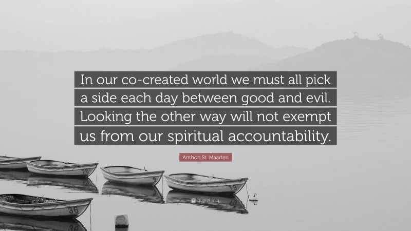 Anthon St. Maarten Quote: “In our co-created world we must all pick a side each day between good and evil. Looking the other way will not exempt us from our spiritual accountability.”