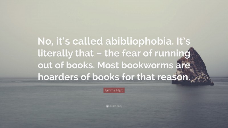 Emma Hart Quote: “No, it’s called abibliophobia. It’s literally that – the fear of running out of books. Most bookworms are hoarders of books for that reason.”