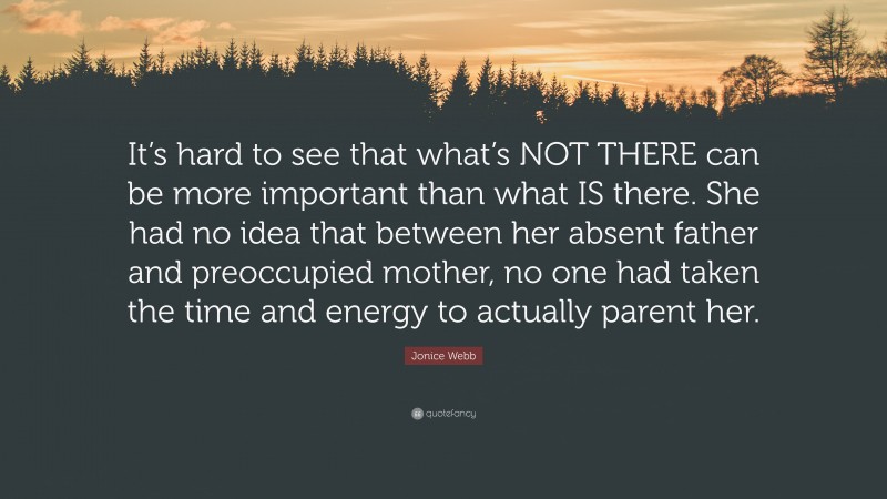 Jonice Webb Quote: “It’s hard to see that what’s NOT THERE can be more important than what IS there. She had no idea that between her absent father and preoccupied mother, no one had taken the time and energy to actually parent her.”