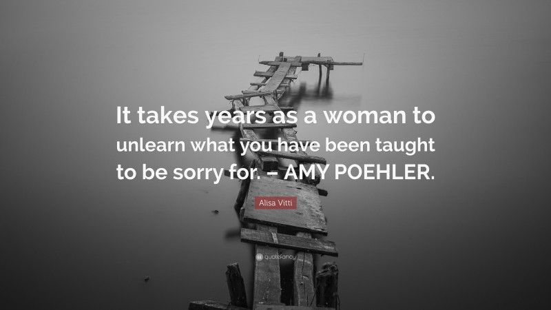 Alisa Vitti Quote: “It takes years as a woman to unlearn what you have been taught to be sorry for. – AMY POEHLER.”