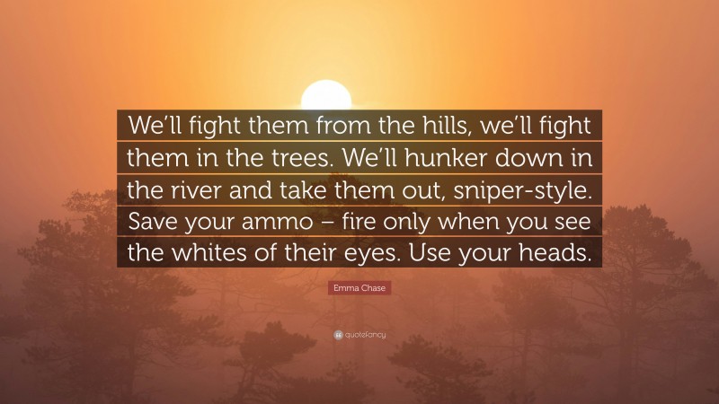 Emma Chase Quote: “We’ll fight them from the hills, we’ll fight them in the trees. We’ll hunker down in the river and take them out, sniper-style. Save your ammo – fire only when you see the whites of their eyes. Use your heads.”