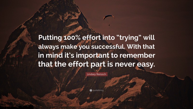 Lindsey Rietzsch Quote: “Putting 100% effort into “trying” will always make you successful. With that in mind it’s important to remember that the effort part is never easy.”