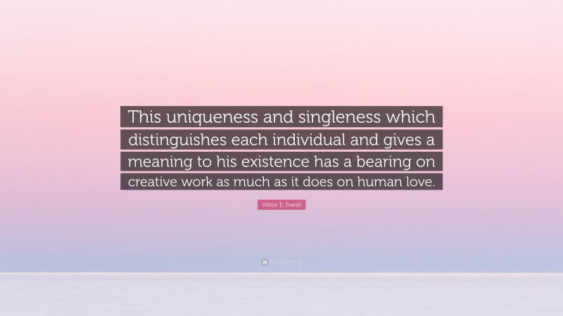 Viktor E. Frankl Quote: “This uniqueness and singleness which distinguishes each individual and gives a meaning to his existence has a bearing on creative work as much as it does on human love.”