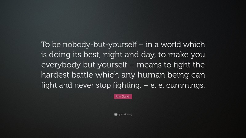 Ann Garvin Quote: “To be nobody-but-yourself – in a world which is doing its best, night and day, to make you everybody but yourself – means to fight the hardest battle which any human being can fight and never stop fighting. – e. e. cummings.”