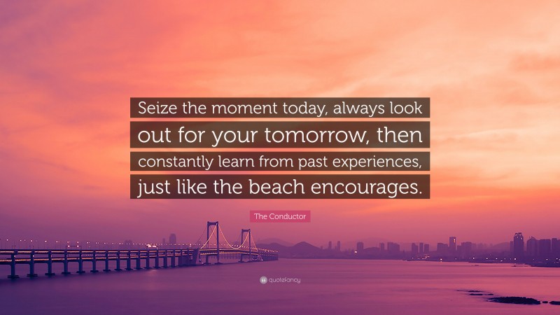 The Conductor Quote: “Seize the moment today, always look out for your tomorrow, then constantly learn from past experiences, just like the beach encourages.”