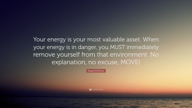 Raquel McKenzie Quote: “Your energy is your most valuable asset. When your energy is in danger, you MUST immediately remove yourself from that environment. No explanation, no excuse, MOVE!”